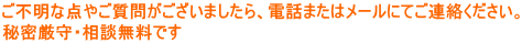 ご不明な点やご質問がございましたら、電話またはメールにてご連絡ください。 秘密厳守・相談無料です